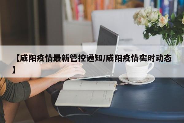 【咸阳疫情最新管控通知/咸阳疫情实时动态】