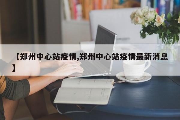 【郑州中心站疫情,郑州中心站疫情最新消息】