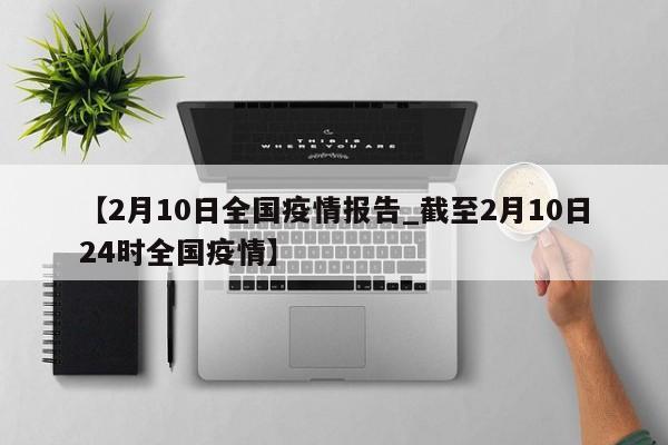 【2月10日全国疫情报告_截至2月10日24时全国疫情】