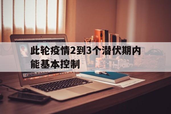 【此轮疫情2到3个潜伏期内能基本控制/此轮疫情2到3个潜伏期内能基本控制住了吗】