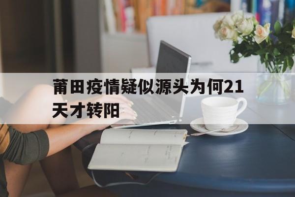 【莆田疫情疑似源头为何21天才转阳/2022年318莆田市疫情最新消息最新】